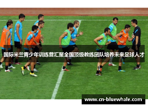 国际米兰青少年训练营汇聚全国顶级教练团队培养未来足球人才