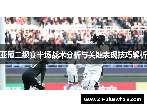 亚冠二级赛半场战术分析与关键表现技巧解析