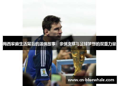 梅西家庭生活背后的温情故事：亲情支撑与足球梦想的双重力量