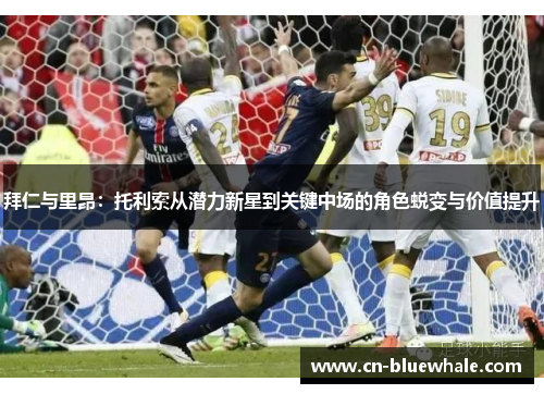 拜仁与里昂：托利索从潜力新星到关键中场的角色蜕变与价值提升