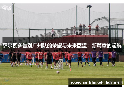 萨尔瓦多告别广州队的荣耀与未来展望：新篇章的起航