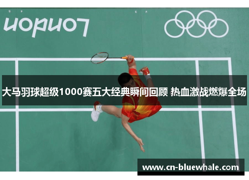 大马羽球超级1000赛五大经典瞬间回顾 热血激战燃爆全场