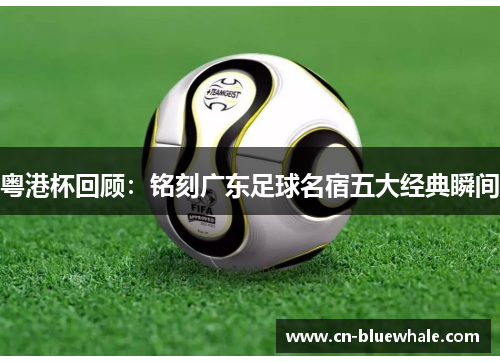 粤港杯回顾：铭刻广东足球名宿五大经典瞬间