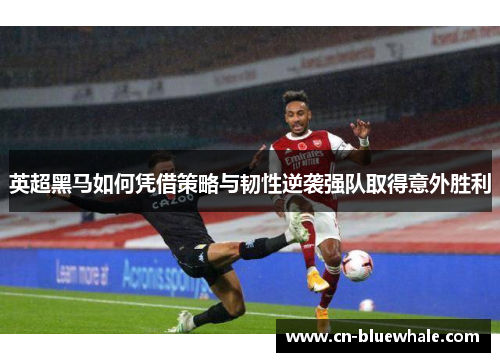 英超黑马如何凭借策略与韧性逆袭强队取得意外胜利