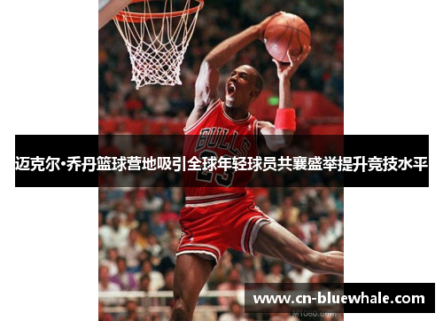 迈克尔·乔丹篮球营地吸引全球年轻球员共襄盛举提升竞技水平