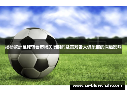揭秘欧洲足球转会市场关闭时间及其对各大俱乐部的深远影响