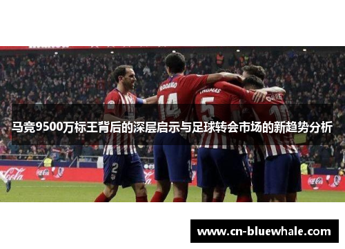 马竞9500万标王背后的深层启示与足球转会市场的新趋势分析