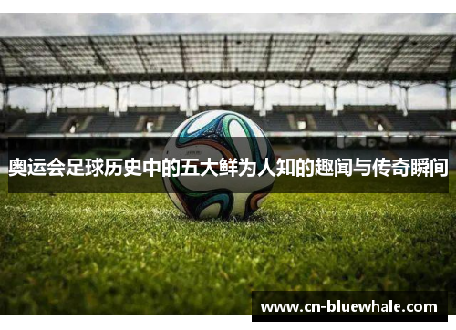 奥运会足球历史中的五大鲜为人知的趣闻与传奇瞬间