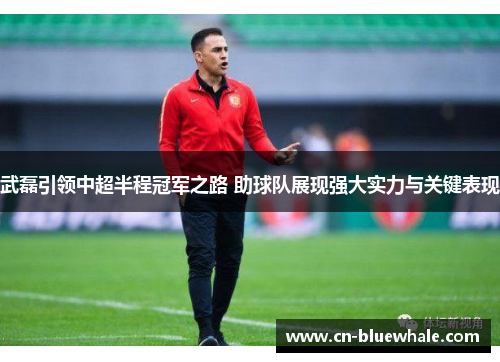 武磊引领中超半程冠军之路 助球队展现强大实力与关键表现